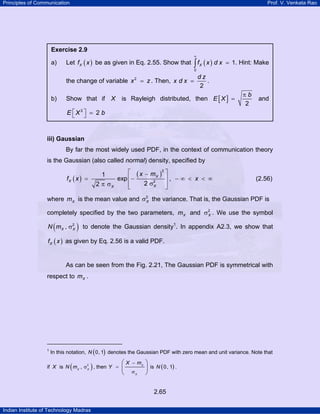 Principles of Communication Prof. V. Venkata Rao
Indian Institute of Technology Madras
2.65
iii) Gaussian
By far the most widely used PDF, in the context of communication theory
is the Gaussian (also called normal) density, specified by
( )
( )
2
2
1
exp ,
22
X
X
XX
x m
f x x
⎡ ⎤−
= ⎢− ⎥ − ∞ < < ∞
σπ σ ⎢ ⎥⎣ ⎦
(2.56)
where Xm is the mean value and 2
Xσ the variance. That is, the Gaussian PDF is
completely specified by the two parameters, Xm and 2
Xσ . We use the symbol
( )2
,X XN m σ to denote the Gaussian density1
PT. In appendix A2.3, we show that
( )Xf x as given by Eq. 2.56 is a valid PDF.
As can be seen from the Fig. 2.21, The Gaussian PDF is symmetrical with
respect to Xm .
TP
1
PT In this notation, ( )0, 1N denotes the Gaussian PDF with zero mean and unit variance. Note that
if X is ( )2
,X X
N m σ , then X
X
X m
Y
−
=
σ
⎛ ⎞
⎜ ⎟
⎝ ⎠
is ( )0, 1N .
Exercise 2.9
a) Let ( )Xf x be as given in Eq. 2.55. Show that ( )
0
1Xf x d x
∞
=∫ . Hint: Make
the change of variable 2
x z= . Then,
2
d z
x d x = .
b) Show that if X is Rayleigh distributed, then [ ]
2
b
E X
π
= and
2
2E X b⎡ ⎤ =⎣ ⎦
 