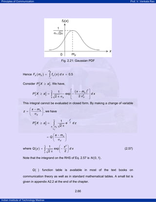 Principles of Communication Prof. V. Venkata Rao
Indian Institute of Technology Madras
2.66
Fig. 2.21: Gaussian PDF
Hence ( ) ( ) 0.5
Xm
X X XF m f x d x
− ∞
= =∫
Consider [ ]P X a≥ . We have,
[ ]
( )
2
2
1
exp
22
X
Xa X
x m
P X a d x
∞ ⎡ ⎤−
≥ = ⎢− ⎥
σπ σ ⎢ ⎥⎣ ⎦
∫
This integral cannot be evaluated in closed form. By making a change of variable
X
X
x m
z
⎛ ⎞−
= ⎜ ⎟
σ⎝ ⎠
, we have
[ ]
2
2
1
2X
X
z
a m
P X a e d z
∞
−
−
σ
≥ =
π
∫
X
X
a m
Q
⎛ ⎞−
= ⎜ ⎟
σ⎝ ⎠
where ( )
2
1
exp
22y
x
Q y d x
∞
⎛ ⎞
= −⎜ ⎟
π ⎝ ⎠
∫ (2.57)
Note that the integrand on the RHS of Eq. 2.57 is ( )0, 1N .
( )Q function table is available in most of the text books on
communication theory as well as in standard mathematical tables. A small list is
given in appendix A2.2 at the end of the chapter.
 