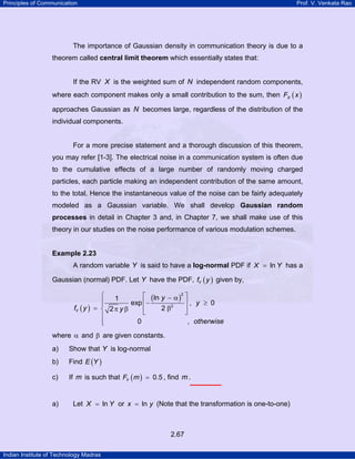 Principles of Communication Prof. V. Venkata Rao
Indian Institute of Technology Madras
2.67
The importance of Gaussian density in communication theory is due to a
theorem called central limit theorem which essentially states that:
If the RV X is the weighted sum of N independent random components,
where each component makes only a small contribution to the sum, then ( )XF x
approaches Gaussian as N becomes large, regardless of the distribution of the
individual components.
For a more precise statement and a thorough discussion of this theorem,
you may refer [1-3]. The electrical noise in a communication system is often due
to the cumulative effects of a large number of randomly moving charged
particles, each particle making an independent contribution of the same amount,
to the total. Hence the instantaneous value of the noise can be fairly adequately
modeled as a Gaussian variable. We shall develop Gaussian random
processes in detail in Chapter 3 and, in Chapter 7, we shall make use of this
theory in our studies on the noise performance of various modulation schemes.
Example 2.23
A random variable Y is said to have a log-normal PDF if lnX Y= has a
Gaussian (normal) PDF. Let Y have the PDF, ( )Yf y given by,
( )
( )
2
2
ln1
exp , 0
22
0 ,
Y
y
y
f y y
otherwise
⎧ ⎡ ⎤− α
⎪ ⎢− ⎥ ≥⎪
= βπ β⎨ ⎢ ⎥⎣ ⎦
⎪
⎪⎩
where α and β are given constants.
a) Show that Y is log-normal
b) Find ( )E Y
c) If m is such that ( ) 0.5YF m = , find m .
a) Let lnX Y= or lnx y= (Note that the transformation is one-to-one)
 