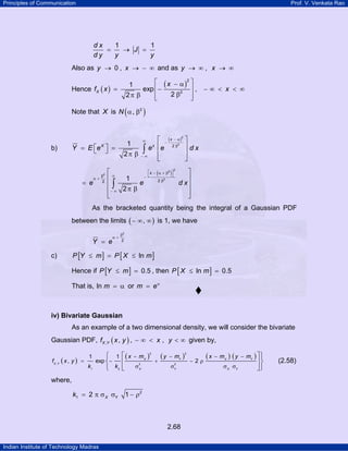 Principles of Communication Prof. V. Venkata Rao
Indian Institute of Technology Madras
2.68
1 1d x
J
d y y y
= → =
Also as 0 ,y x→ → − ∞ and as ,y x→ ∞ → ∞
Hence ( )
( )
2
2
1
exp ,
22
X
x
f x x
⎡ ⎤− α
= ⎢− ⎥ − ∞ < < ∞
βπ β ⎢ ⎥⎣ ⎦
Note that X is ( )2
N α, β
b)
( )2
2
21
2
x
X x
Y E e e e d x
− α∞ −
β
− ∞
⎡ ⎤
⎢ ⎥⎡ ⎤= =⎣ ⎦ ⎢ ⎥π β
⎣ ⎦
∫
( )
2
2
2
2
22
1
2
x
e e d x
⎡ ⎤− α + β
⎣ ⎦∞β −α +
β
− ∞
⎡ ⎤
⎢ ⎥
= ⎢ ⎥
π β⎢ ⎥
⎣ ⎦
∫
As the bracketed quantity being the integral of a Gaussian PDF
between the limits ( ),− ∞ ∞ is 1, we have
2
2
Y e
β
α +
=
c) [ ] [ ]lnP Y m P X m≤ = ≤
Hence if [ ] 0.5P Y m≤ = , then [ ]ln 0.5P X m≤ =
That is, ln m = α or m eα
=
iv) Bivariate Gaussian
As an example of a two dimensional density, we will consider the bivariate
Gaussian PDF, ( ), ,X Yf x y , ,x y− ∞ < < ∞ given by,
( )
( ) ( ) ( ) ( )2 2
, 2 2
1 2
1 1
, exp 2X Y X Y
X Y
X Y X Y
x m y m x m y m
f x y
k k
− − − −
= − + − ρ
σ σ σ σ
⎧ ⎡ ⎤⎫
⎨ ⎬⎢ ⎥
⎩ ⎣ ⎦⎭
(2.58)
where,
2
1 2 1X Yk = π σ σ − ρ
 