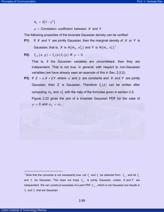 Principles of Communication Prof. V. Venkata Rao
Indian Institute of Technology Madras
2.69
( )2
2 2 1k = − ρ
Correlation coefficient between andX Yρ =
The following properties of the bivariate Gaussian density can be verified:
P1) If andX Y are jointly Gaussian, then the marginal density of orX Y is
Gaussian; that is, X is ( )2
,X XN m σ and Y is ( )2
,Y YN m σ TP
1
PT
P2) ( ) ( ) ( ), iff 0X Y X Yf x y f x f y= ρ =
That is, if the Gaussian variables are uncorrelated, then they are
independent. That is not true, in general, with respect to non-Gaussian
variables (we have already seen an example of this in Sec. 2.5.2).
P3) If Z X Y= α + β where α and β are constants and andX Y are jointly
Gaussian, then Z is Gaussian. Therefore ( )Zf z can be written after
computing Zm and 2
Zσ with the help of the formulae given in section 2.5.
Figure 2.22 gives the plot of a bivariate Gaussian PDF for the case of
0ρ = and X Yσ = σ .
TP
1
PT Note that the converse is not necessarily true. Let X
f and Y
f be obtained from ,X Y
f and let X
f
and Y
f be Gaussian. This does not imply ,X Y
f is jointly Gaussian, unless andX Y are
independent. We can construct examples of a joint PDF ,X Y
f , which is not Gaussian but results in
X
f and Y
f that are Gaussian.
 