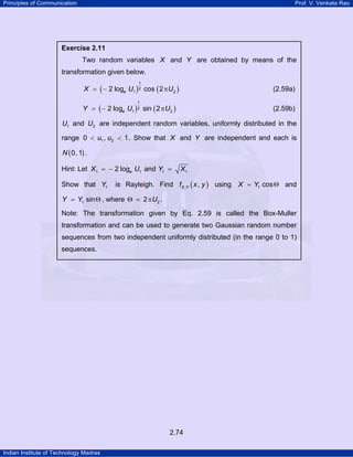 Principles of Communication Prof. V. Venkata Rao
Indian Institute of Technology Madras
2.74
Exercise 2.11
Two random variables X and Y are obtained by means of the
transformation given below.
( ) ( )
1
2
1 22 log cos 2eX U U= − π (2.59a)
( ) ( )
1
2
1 22 log sin 2eY U U= − π (2.59b)
1U and 2U are independent random variables, uniformly distributed in the
range 1 20 , 1u u< < . Show that X and Y are independent and each is
( )0, 1N .
Hint: Let 1 12 logeX U= − and 1 1Y X=
Show that 1Y is Rayleigh. Find ( ), ,X Yf x y using 1 cosX Y= Θ and
1 sinY Y= Θ , where 22 UΘ = π .
Note: The transformation given by Eq. 2.59 is called the Box-Muller
transformation and can be used to generate two Gaussian random number
sequences from two independent uniformly distributed (in the range 0 to 1)
sequences.
 