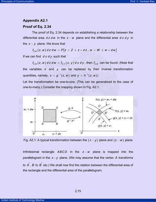 Principles of Communication Prof. V. Venkata Rao
Indian Institute of Technology Madras
2.75
Appendix A2.1
Proof of Eq. 2.34
The proof of Eq. 2.34 depends on establishing a relationship between the
differential area d z d w in the z w− plane and the differential area d x d y in
the x y− plane. We know that
( ) [ ], , ,Z Wf z w d z d w P z Z z d z w W w d w= < ≤ + < ≤ +
If we can find d x d y such that
( ) ( ), ,, ,Z W X Yf z w d z d w f x y d x d y= , then ,Z Wf can be found. (Note that
the variables x and y can be replaced by their inverse transformation
quantities, namely, ( )1
,x g z w−
= and ( )1
,y h z w−
= )
Let the transformation be one-to-one. (This can be generalized to the case of
one-to-many.) Consider the mapping shown in Fig. A2.1.
Fig. A2.1: A typical transformation between the ( )x y− plane and ( )z w− plane
Infinitesimal rectangle ABC D in the z w− plane is mapped into the
parallelogram in the x y− plane. (We may assume that the vertex A transforms
to A', B to B' etc.) We shall now find the relation between the differential area of
the rectangle and the differential area of the parallelogram.
 