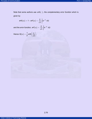 Principles of Communication Prof. V. Venkata Rao
Indian Institute of Technology Madras
2.79
Note that some authors use ( )erfc , the complementary error function which is
given by
( ) ( )
22
1erfc erf e d
∞
− β
α
α = − α = β
π
∫
and the error function, ( )
2
0
2
erf e d
α
− β
α = β
π
∫
Hence ( )
1
2 2
Q erfc
α⎛ ⎞
α = ⎜ ⎟
⎝ ⎠
.
 