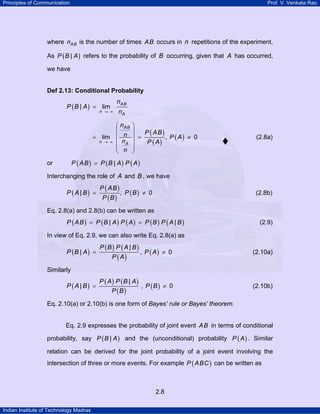 Principles of Communication Prof. V. Venkata Rao
Indian Institute of Technology Madras
2.8
where ABn is the number of times AB occurs in n repetitions of the experiment.
As ( )|P B A refers to the probability of B occurring, given that A has occurred,
we have
Def 2.13: Conditional Probability
( )| lim
AB
n
A
n
P B A
n→ ∞
=
( )
( )
( )lim , 0
AB
n A
n
P ABn P A
n P A
n
→ ∞
⎛ ⎞
⎜ ⎟
= = ≠⎜ ⎟
⎜ ⎟
⎜ ⎟
⎝ ⎠
(2.8a)
or ( ) ( ) ( )|P AB P B A P A=
Interchanging the role of A and B , we have
( )
( )
( )
( )| , 0
P AB
P A B P B
P B
= ≠ (2.8b)
Eq. 2.8(a) and 2.8(b) can be written as
( ) ( ) ( ) ( ) ( )| |P AB P B A P A P B P A B= = (2.9)
In view of Eq. 2.9, we can also write Eq. 2.8(a) as
( )
( ) ( )
( )
|
|
P B P A B
P B A
P A
= , ( )P A 0≠ (2.10a)
Similarly
( )
( ) ( )
( )
P A P B A
P A B
P B
|
| = , ( )P B 0≠ (2.10b)
Eq. 2.10(a) or 2.10(b) is one form of Bayes’ rule or Bayes’ theorem.
Eq. 2.9 expresses the probability of joint event AB in terms of conditional
probability, say ( )|P B A and the (unconditional) probability ( )P A . Similar
relation can be derived for the joint probability of a joint event involving the
intersection of three or more events. For example ( )P ABC can be written as
 