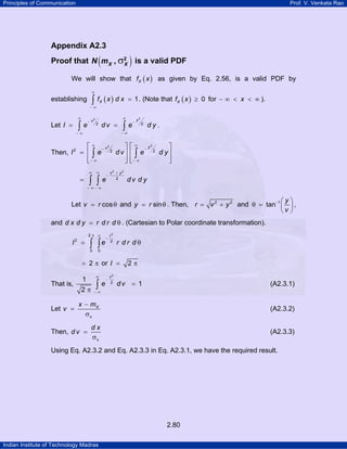 Principles of Communication Prof. V. Venkata Rao
Indian Institute of Technology Madras
2.80
Appendix A2.3
Proof that ( )σ2
,X XN m is a valid PDF
We will show that ( )Xf x as given by Eq. 2.56, is a valid PDF by
establishing ( ) 1Xf x d x
∞
− ∞
=∫ . (Note that ( ) 0Xf x ≥ for x− ∞ < < ∞ ).
Let
22
2 2
yv
I e d v e d y
∞ ∞
− −
− ∞ − ∞
= =∫ ∫ .
Then,
22
2 2 2
yv
I e d v e d y
∞ ∞
− −
− ∞ − ∞
⎡ ⎤ ⎡ ⎤
= ⎢ ⎥ ⎢ ⎥
⎢ ⎥ ⎢ ⎥⎣ ⎦ ⎣ ⎦
∫ ∫
2 2
2
v y
e d v d y
∞ ∞ +
−
− ∞ − ∞
= ∫ ∫
Let cosv r= θ and siny r= θ . Then, 2 2
r v y= + and 1
tan
y
v
− ⎛ ⎞
θ = ⎜ ⎟
⎝ ⎠
,
and d x d y r d r d= θ . (Cartesian to Polar coordinate transformation).
22
2 2
0 0
r
I e r d r d
π ∞
−
= θ∫ ∫
2= π or 2I = π
That is,
2
2
1
1
2
v
e d v
∞
−
− ∞
=
π
∫ (A2.3.1)
Let X
x
x m
v
−
=
σ
(A2.3.2)
Then,
x
d x
d v =
σ
(A2.3.3)
Using Eq. A2.3.2 and Eq. A2.3.3 in Eq. A2.3.1, we have the required result.
 