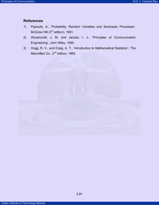 Principles of Communication Prof. V. Venkata Rao
Indian Institute of Technology Madras
2.81
References
1) Papoulis, A., ‘Probability, Random Variables and Stochastic Processes’,
McGraw Hill (3P
rd
P edition), 1991.
2) Wozencraft, J. M. and Jacobs, I. J., ‘Principles of Communication
Engineering’, John Wiley, 1965.
3) Hogg, R. V., and Craig, A. T., ‘Introduction to Mathematical Statistics”, The
Macmillan Co., 2P
nd
P edition, 1965.
 
