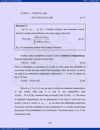 Principles of Communication Prof. V. Venkata Rao
Indian Institute of Technology Madras
2.9
( ) ( ) ( )|P ABC P AB P C AB=
( ) ( ) ( )| |P A P B A P C AB= (2.11)
Another useful probabilistic concept is that of statistical independence.
Suppose the events A and B are such that
( ) ( )|P B A P B= (2.13)
That is, knowledge of occurrence of A tells no more about the probability of
occurrence B than we knew without that knowledge. Then, the events A and B
are said to be statistically independent. Alternatively, if A and B satisfy the
Eq. 2.13, then
( ) ( ) ( )P AB P A P B= (2.14)
Either Eq. 2.13 or 2.14 can be used to define the statistical independence
of two events. Note that if A and B are independent, then
( ) ( ) ( )P AB P A P B= , whereas if they are disjoint, then ( ) 0P AB = . The notion
of statistical independence can be generalized to the case of more than two
events. A set of k events 1 2, ,......, kA A A are said to be statistically independent
if and only if (iff) the probability of every intersection of k or fewer events equal
the product of the probabilities of its constituents. Thus three events , ,A B C are
independent when
Exercise 2.1
Let 1 2, ,......, nA A A be n mutually exclusive and exhaustive events
and B is another event defined on the same space. Show that
( )
( ) ( )
( ) ( )
1
|
|
|
j j
j n
j j
i
P B A P A
P A B
P B A P A
=
=
∑
(2.12)
Eq. 2.12 represents another form of Bayes’ theorem.
 
