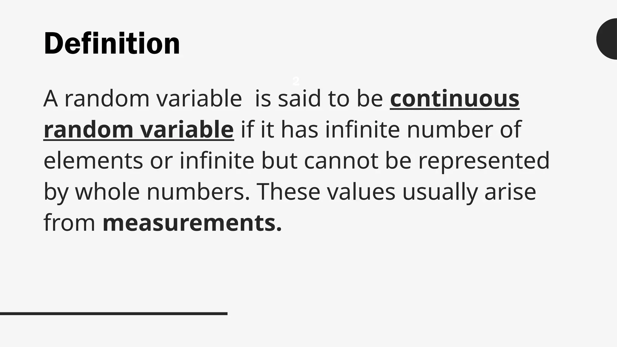 Definition
A random variable is said to be continuous
random variable if it has infinite number of
elements or infinite but cannot be represented
by whole numbers. These values usually arise
from measurements.
2
 