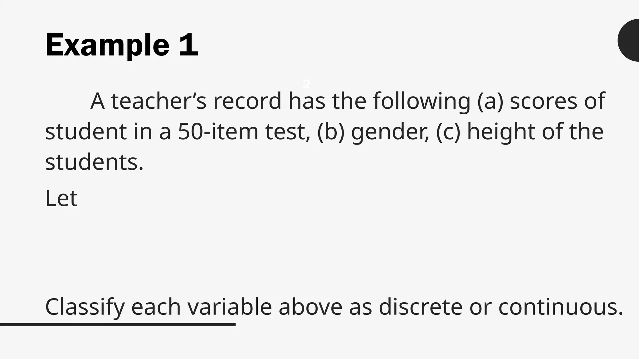 Example 1
A teacher’s record has the following (a) scores of
student in a 50-item test, (b) gender, (c) height of the
students.
Let
Classify each variable above as discrete or continuous.
2
 
