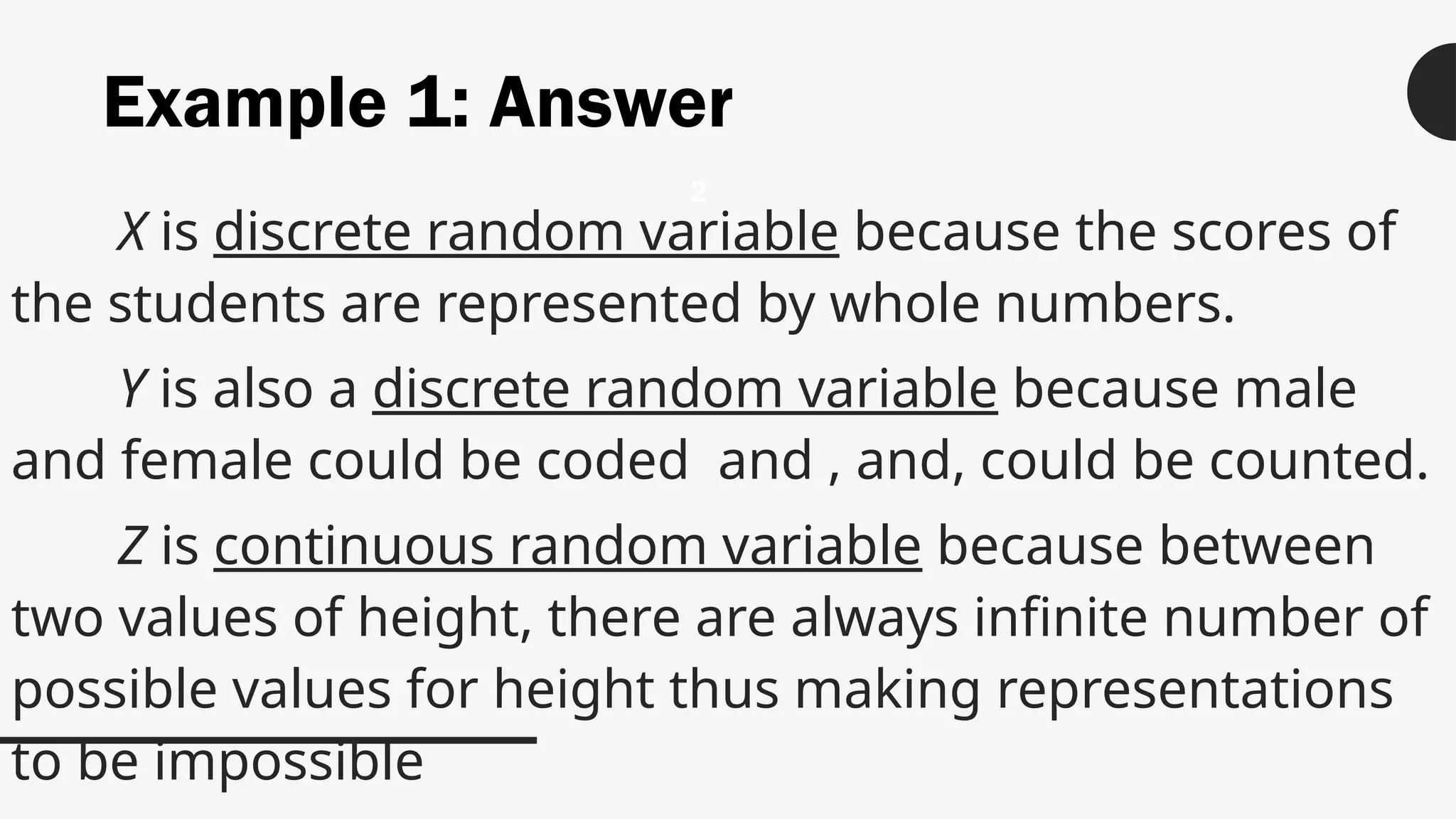 Example 1: Answer
X is discrete random variable because the scores of
the students are represented by whole numbers.
Y is also a discrete random variable because male
and female could be coded and , and, could be counted.
Z is continuous random variable because between
two values of height, there are always infinite number of
possible values for height thus making representations
to be impossible
2
 