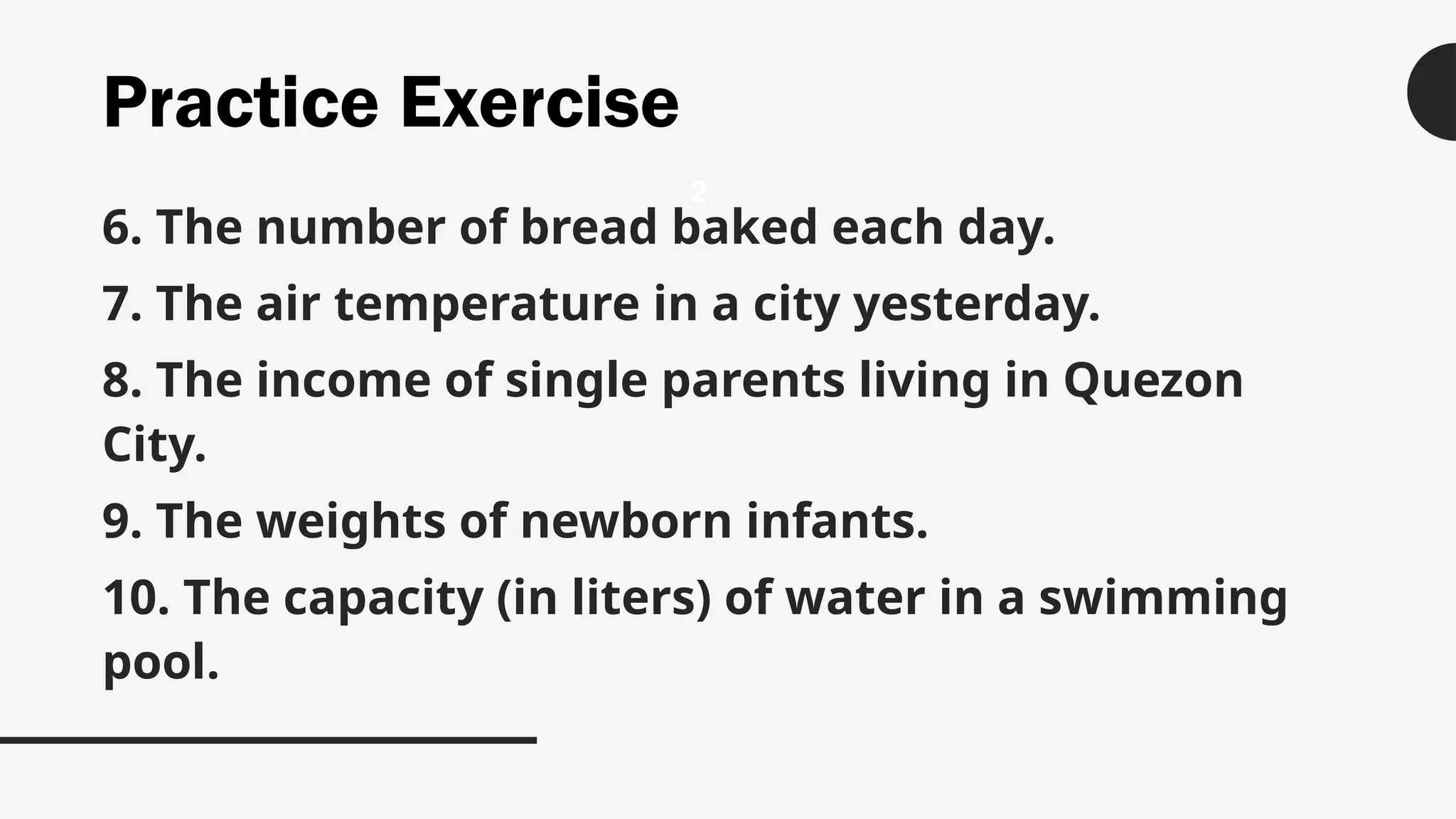 Practice Exercise
6. The number of bread baked each day.
7. The air temperature in a city yesterday.
8. The income of single parents living in Quezon
City.
9. The weights of newborn infants.
10. The capacity (in liters) of water in a swimming
pool.
2
 