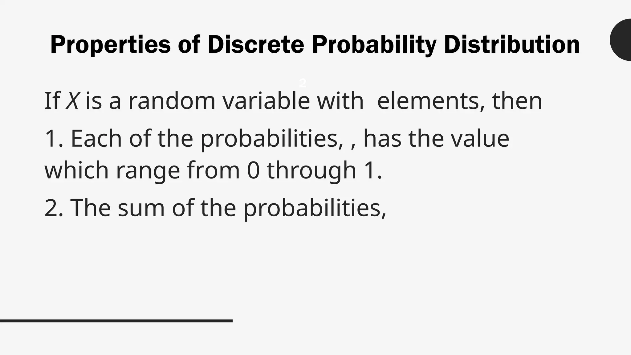 Properties of Discrete Probability Distribution
If X is a random variable with elements, then
1. Each of the probabilities, , has the value
which range from 0 through 1.
2. The sum of the probabilities,
2
 