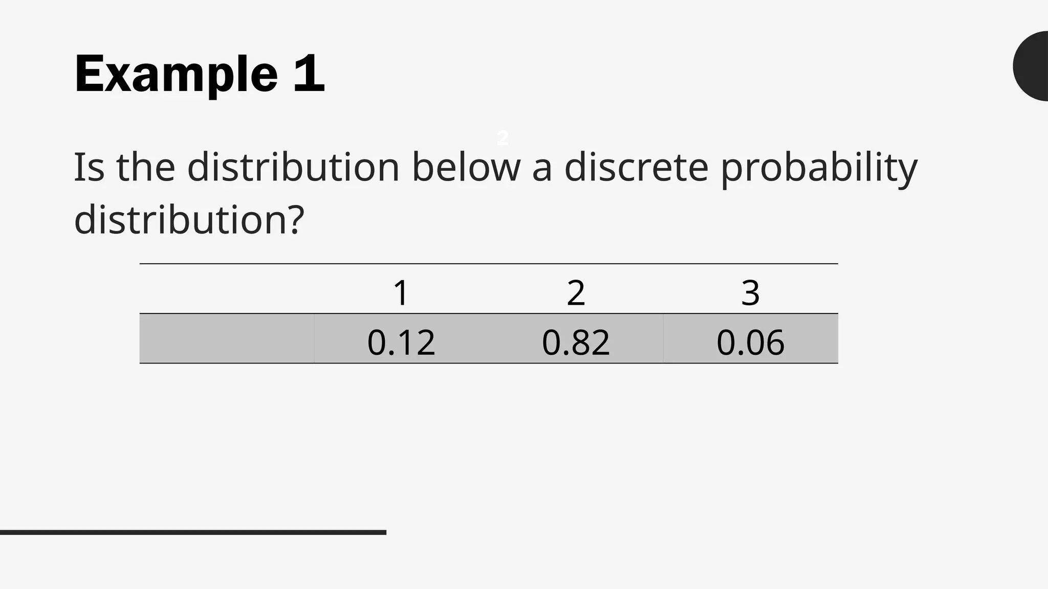 Example 1
Is the distribution below a discrete probability
distribution?
2
1 2 3
0.12 0.82 0.06
 