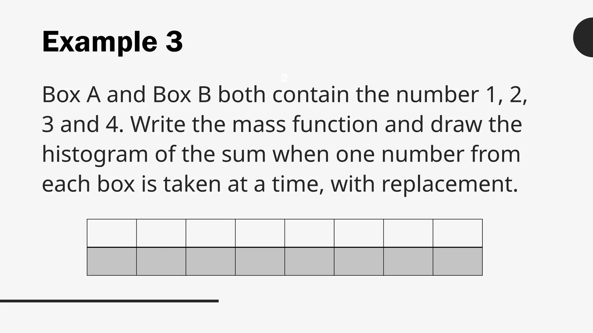 Example 3
Box A and Box B both contain the number 1, 2,
3 and 4. Write the mass function and draw the
histogram of the sum when one number from
each box is taken at a time, with replacement.
2
 