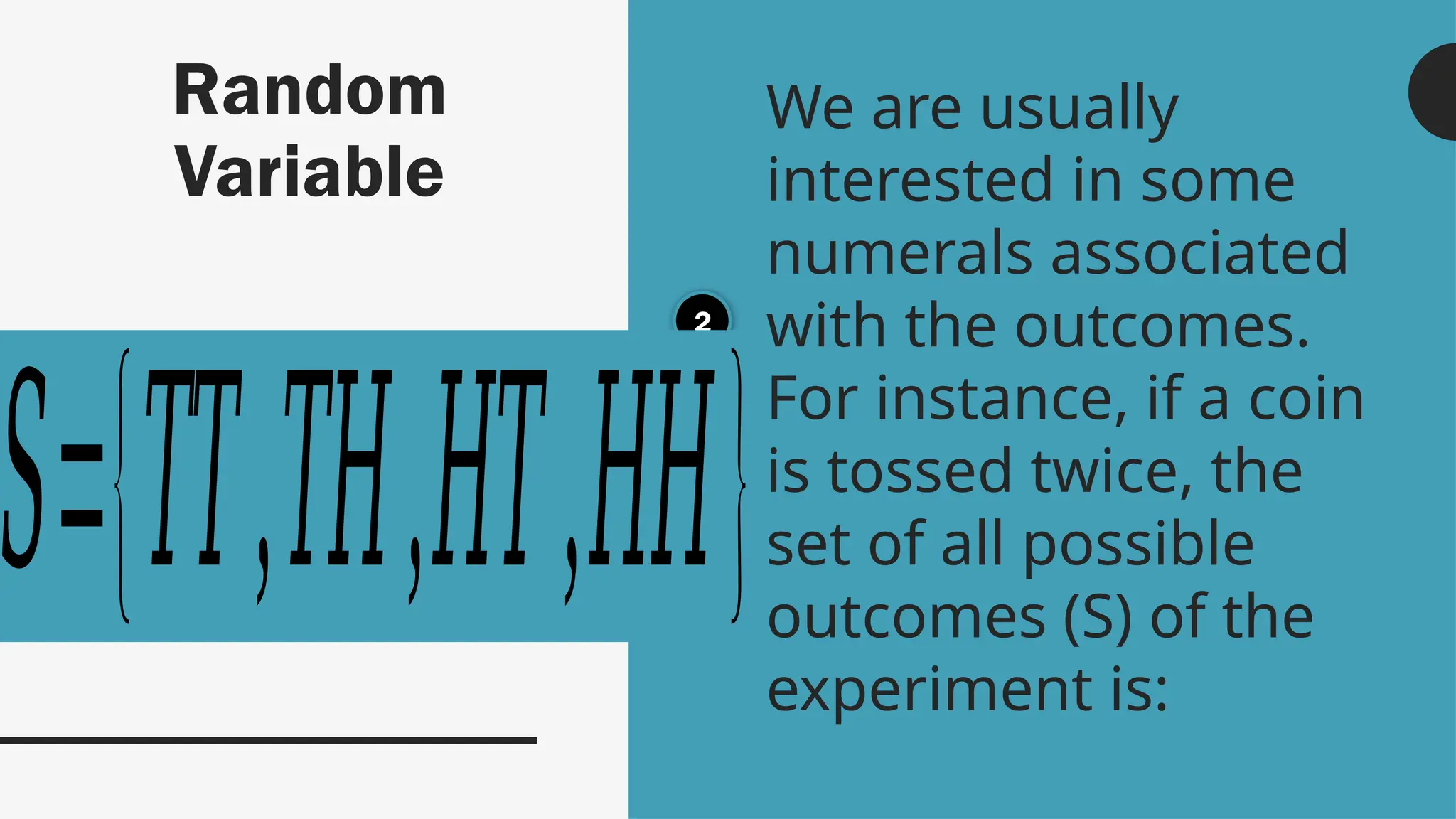 Random
Variable
We are usually
interested in some
numerals associated
with the outcomes.
For instance, if a coin
is tossed twice, the
set of all possible
outcomes (S) of the
experiment is:
2
𝑆={𝑇𝑇,𝑇𝐻,𝐻𝑇,𝐻𝐻}
 
