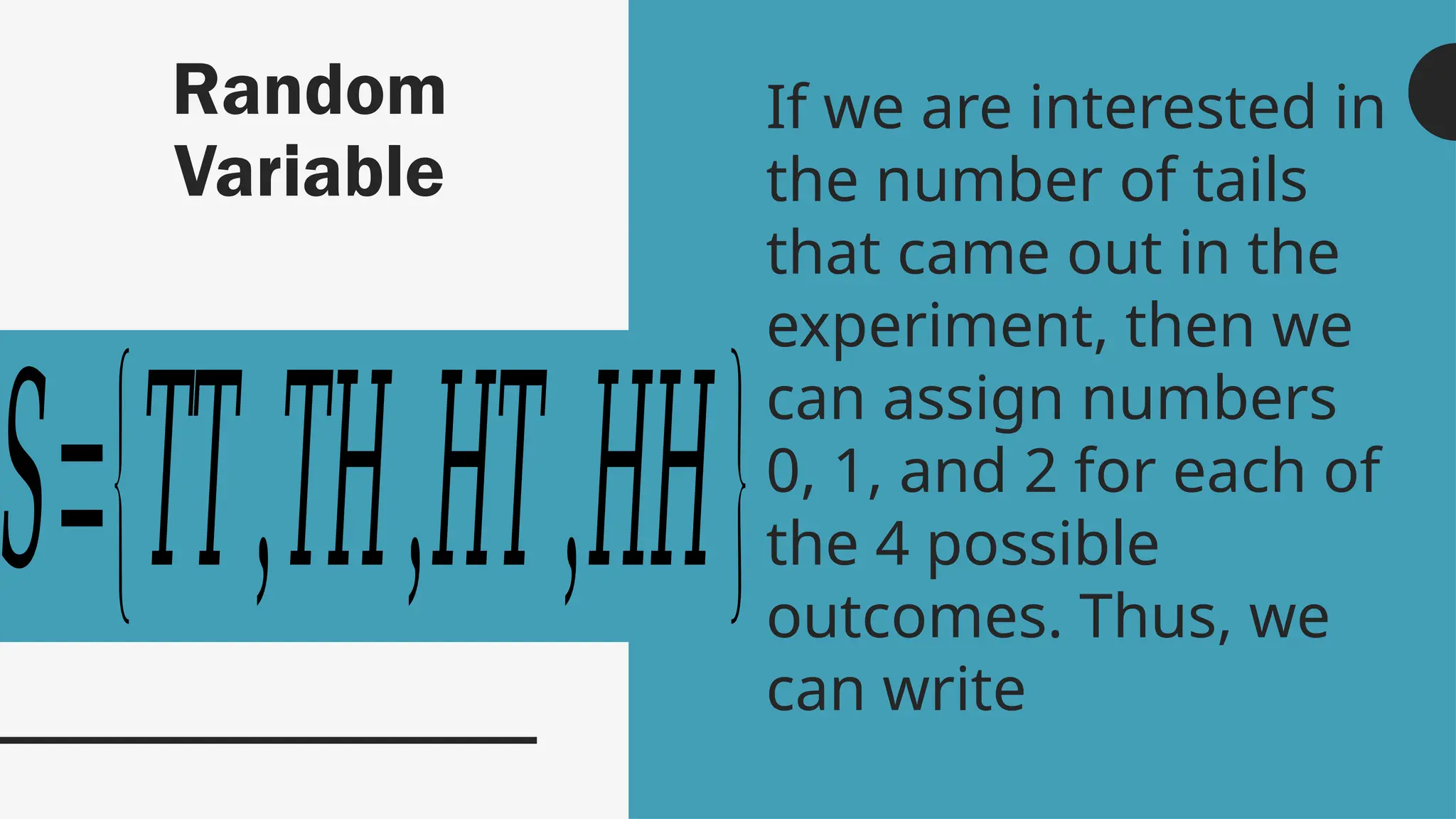 Random
Variable
If we are interested in
the number of tails
that came out in the
experiment, then we
can assign numbers
0, 1, and 2 for each of
the 4 possible
outcomes. Thus, we
can write
𝑆={𝑇𝑇,𝑇𝐻,𝐻𝑇,𝐻𝐻}
 