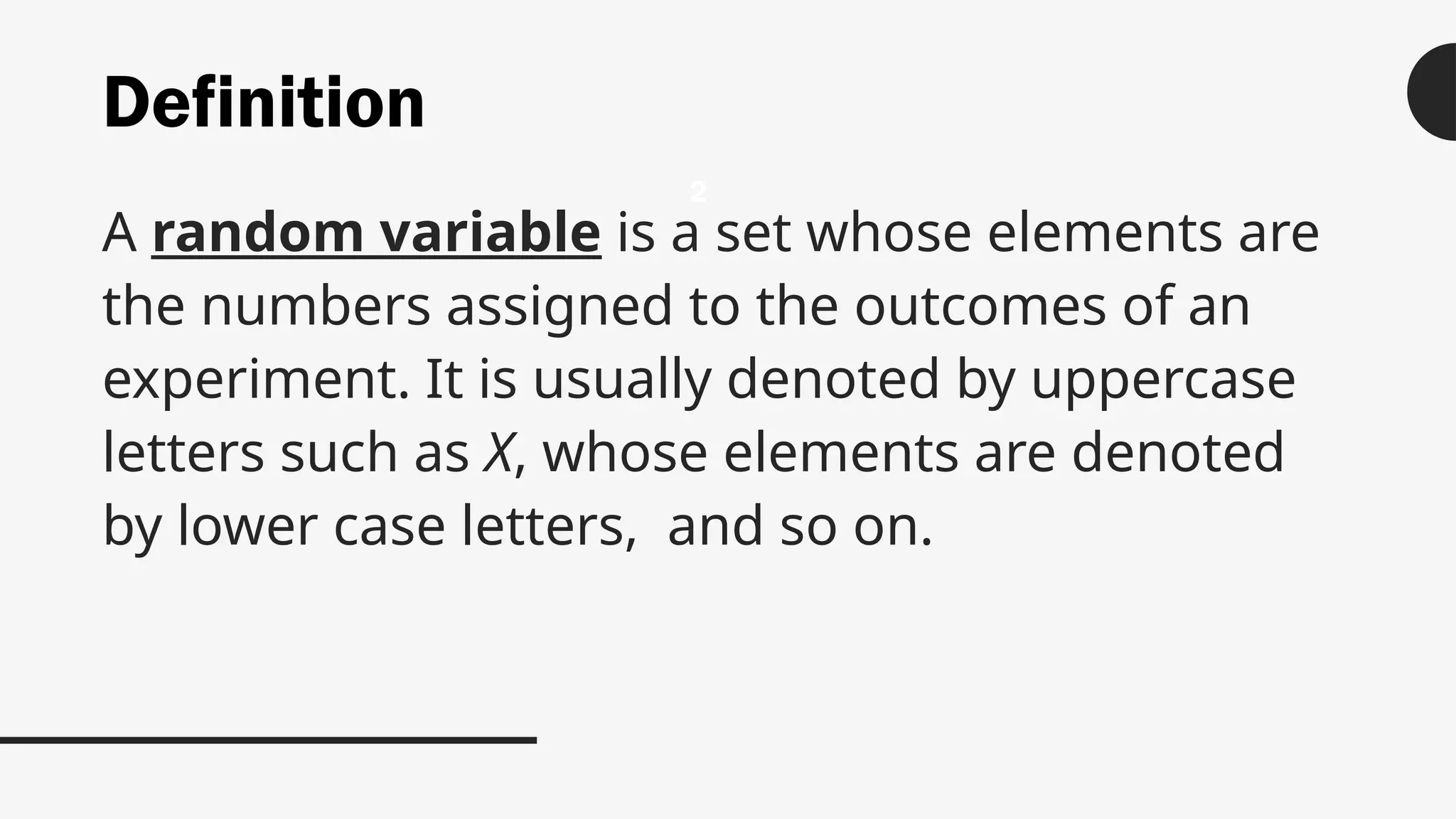 Definition
A random variable is a set whose elements are
the numbers assigned to the outcomes of an
experiment. It is usually denoted by uppercase
letters such as X, whose elements are denoted
by lower case letters, and so on.
2
 