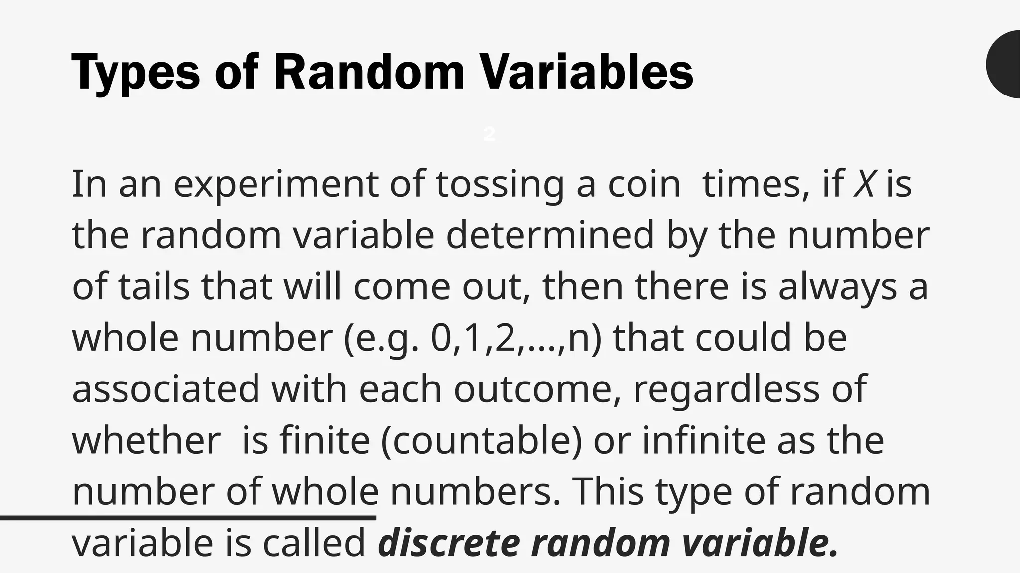 Types of Random Variables
In an experiment of tossing a coin times, if X is
the random variable determined by the number
of tails that will come out, then there is always a
whole number (e.g. 0,1,2,…,n) that could be
associated with each outcome, regardless of
whether is finite (countable) or infinite as the
number of whole numbers. This type of random
variable is called discrete random variable.
2
 