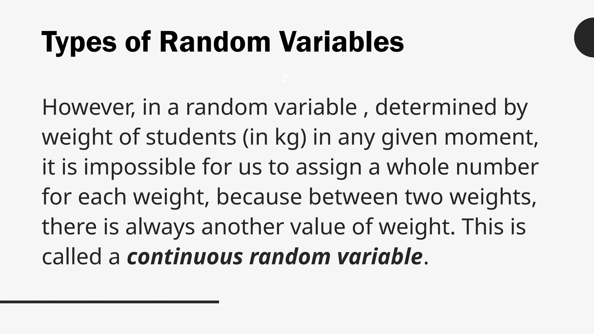 Types of Random Variables
However, in a random variable , determined by
weight of students (in kg) in any given moment,
it is impossible for us to assign a whole number
for each weight, because between two weights,
there is always another value of weight. This is
called a continuous random variable.
2
 