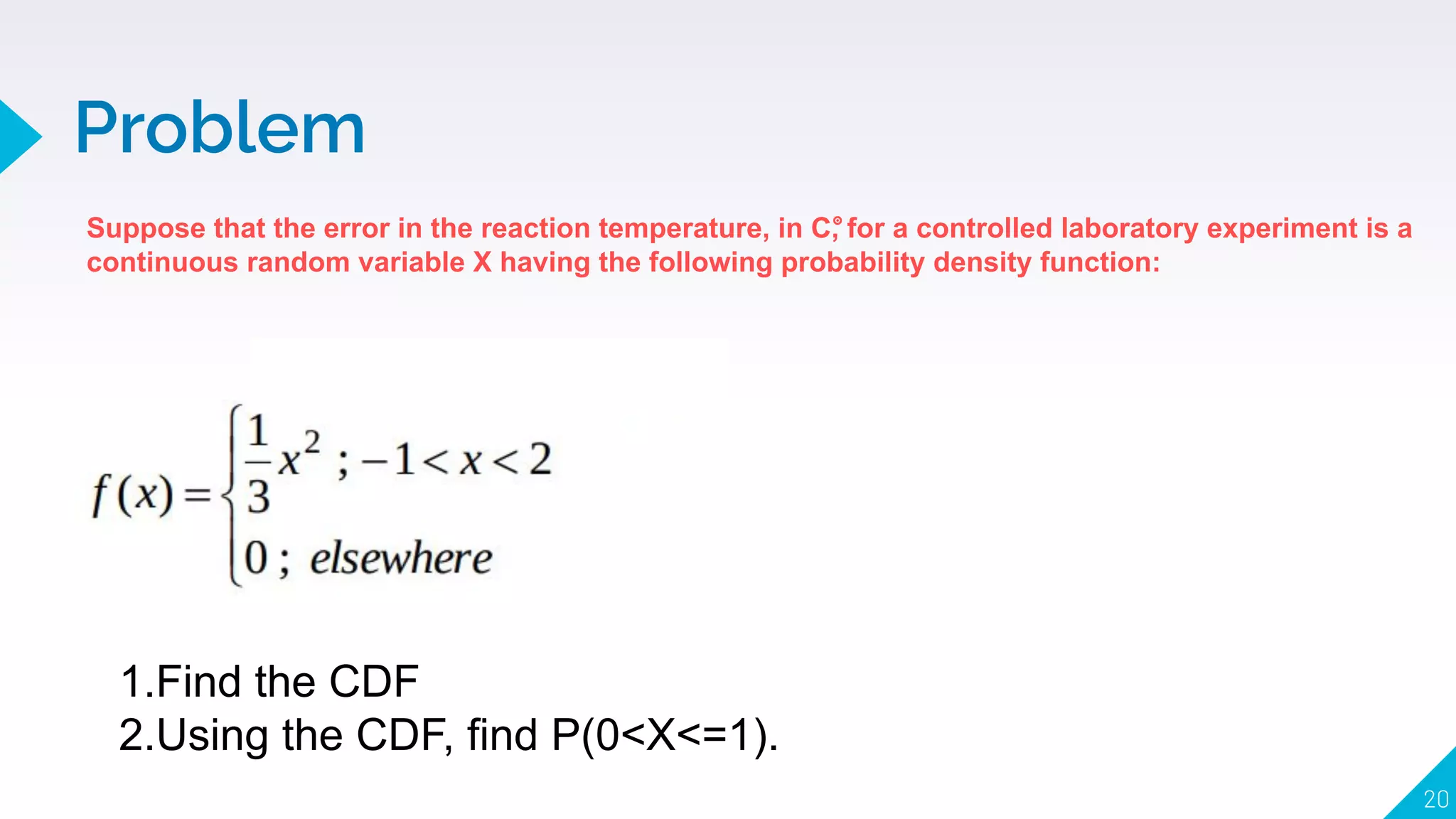 Problem
20
Suppose that the error in the reaction temperature, in C, for a controlled laboratory experiment is a
continuous random variable X having the following probability density function:
𝇇
1.Find the CDF
2.Using the CDF, find P(0<X<=1).
 