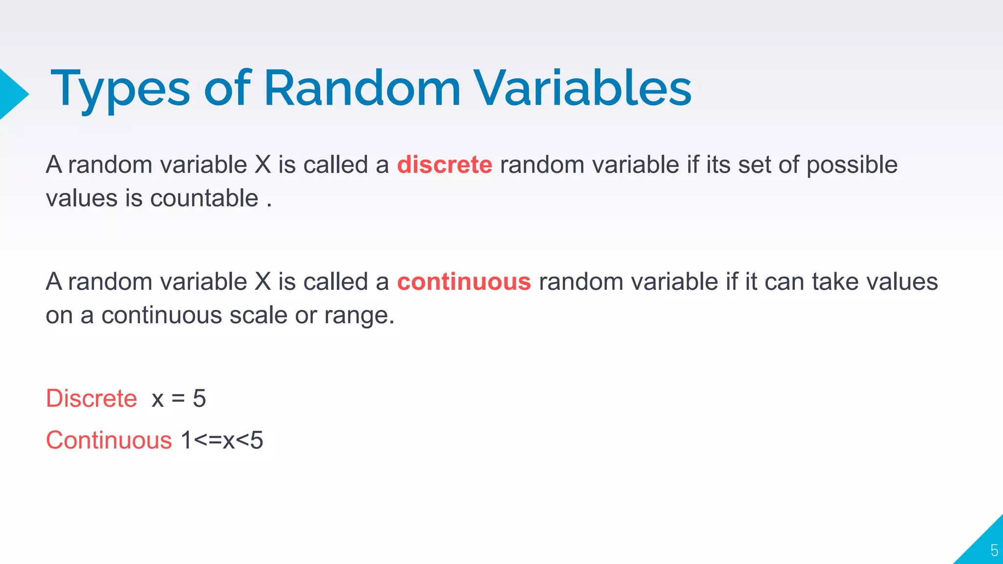Types of Random Variables
5
A random variable X is called a discrete random variable if its set of possible
values is countable .
A random variable X is called a continuous random variable if it can take values
on a continuous scale or range.
Discrete x = 5
Continuous 1<=x<5
 