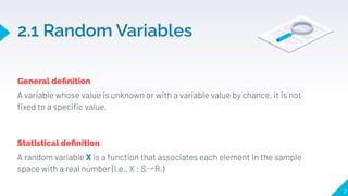 2.1 Random Variables
General deﬁnition
A variable whose value is unknown or with a variable value by chance, it is not
ﬁxed to a speciﬁc value.
2
Statistical deﬁnition
A random variable X is a function that associates each element in the sample
space with a real number (i.e., X : S R.)
 