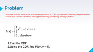 Problem
20
Suppose that the error in the reaction temperature, in C, for a controlled laboratory experiment is a
continuous random variable X having the following probability density function:
𝇇
1.Find the CDF
2.Using the CDF, find P(0<X<=1).
 