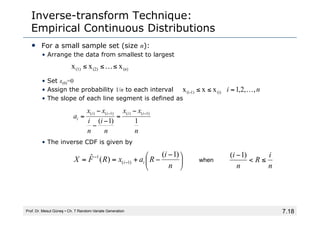 7.18
Inverse-transform Technique:
Empirical Continuous Distributions
• For a small sample set (size n):
• Arrange the data from smallest to largest
• Set x(0)=0
• Assign the probability 1/n to each interval
• The slope of each line segment is defined as
• The inverse CDF is given by
Prof. Dr. Mesut Güneş ▪ Ch. 7 Random-Variate Generation
(n)
(2)
(1) x
x
x ≤
…
≤
≤
n
i ,
,
2
,
1
x
x
x (i)
1)
-
(i …
=
≤
≤
⎟
⎠
⎞
⎜
⎝
⎛ −
−
+
=
= −
−
n
i
R
a
x
R
F
X i
i
)
1
(
)
(
ˆ
)
1
(
1
n
x
x
n
i
n
i
x
x
a
i
i
i
i
i
1
)
1
(
)
1
(
)
(
)
1
(
)
( −
− −
=
−
−
−
=
n
i
R
n
i
≤
<
− )
1
(
when
 