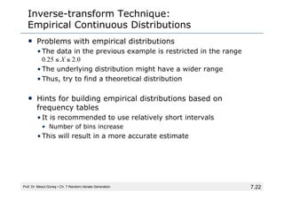 7.22
Inverse-transform Technique:
Empirical Continuous Distributions
• Problems with empirical distributions
• The data in the previous example is restricted in the range
0.25 ≤ X ≤ 2.0
• The underlying distribution might have a wider range
• Thus, try to find a theoretical distribution
• Hints for building empirical distributions based on
frequency tables
• It is recommended to use relatively short intervals
• Number of bins increase
• This will result in a more accurate estimate
Prof. Dr. Mesut Güneş ▪ Ch. 7 Random-Variate Generation
 