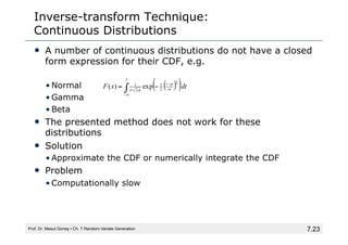7.23
Inverse-transform Technique:
Continuous Distributions
• A number of continuous distributions do not have a closed
form expression for their CDF, e.g.
• Normal
• Gamma
• Beta
• The presented method does not work for these
distributions
• Solution
• Approximate the CDF or numerically integrate the CDF
• Problem
• Computationally slow
Prof. Dr. Mesut Güneş ▪ Ch. 7 Random-Variate Generation
( )
( )dt
x
F
x
t
exp
)
(
2
2
1
2
1
∫∞
−
−
−
= σ
µ
π
σ
 