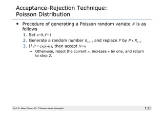 7.31
Acceptance-Rejection Technique:
Poisson Distribution
• Procedure of generating a Poisson random variate N is as
follows
1. Set n=0, P=1
2. Generate a random number Rn+1, and replace P by P x Rn+1
3. If P < exp(-α), then accept N=n
• Otherwise, reject the current n, increase n by one, and return
to step 2.
Prof. Dr. Mesut Güneş ▪ Ch. 7 Random-Variate Generation
 