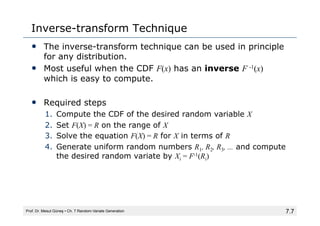 7.7
Inverse-transform Technique
• The inverse-transform technique can be used in principle
for any distribution.
• Most useful when the CDF F(x) has an inverse F -1(x)
which is easy to compute.
• Required steps
1. Compute the CDF of the desired random variable X
2. Set F(X) = R on the range of X
3. Solve the equation F(X) = R for X in terms of R
4. Generate uniform random numbers R1, R2, R3, ... and compute
the desired random variate by Xi = F-1(Ri)
Prof. Dr. Mesut Güneş ▪ Ch. 7 Random-Variate Generation
 