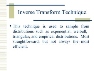 Inverse Transform Technique
 This technique is used to sample from
distributions such as exponential, weibull,
triangular, and empirical distributions. Most
straightforward, but not always the most
efficient.
 