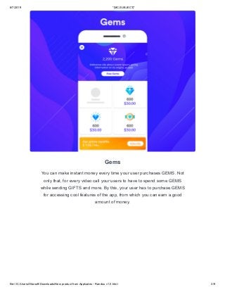 6/7/2019 *|MC:SUBJECT|*
file:///C:/Users/Hitasoft/Downloads/New product from Appkodes - Randou v1.0.html 3/9
Gems
You can make instant money every time your user purchases GEMS. Not
only that, for every video call your users to have to spend some GEMS
while sending GIFTS and more. By this, your user has to purchase GEMS
for accessing cool features of the app, from which you can earn a good
amount of money.
 