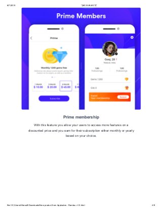 6/7/2019 *|MC:SUBJECT|*
file:///C:/Users/Hitasoft/Downloads/New product from Appkodes - Randou v1.0.html 4/9
Prime membership
With this feature you allow your users to access more features on a
discounted price and you earn for their subscription either monthly or yearly
based on your choice.
 
