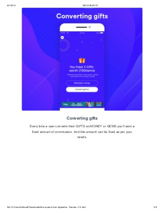 6/7/2019 *|MC:SUBJECT|*
file:///C:/Users/Hitasoft/Downloads/New product from Appkodes - Randou v1.0.html 5/9
Converting gifts
Every time a user converts their GIFTS as MONEY or GEMS you’ll earn a
fixed amount of commission. And this amount can be fixed as per your
needs.
 