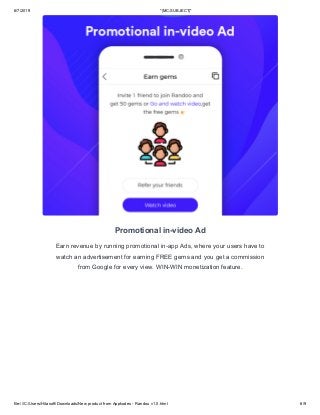 6/7/2019 *|MC:SUBJECT|*
file:///C:/Users/Hitasoft/Downloads/New product from Appkodes - Randou v1.0.html 6/9
Promotional in-video Ad
Earn revenue by running promotional in-app Ads, where your users have to
watch an advertisement for earning FREE gems and you get a commission
from Google for every view. WIN-WIN monetization feature.
 