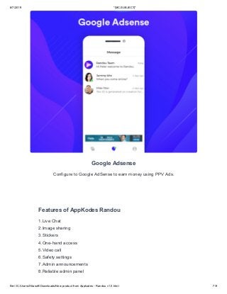6/7/2019 *|MC:SUBJECT|*
file:///C:/Users/Hitasoft/Downloads/New product from Appkodes - Randou v1.0.html 7/9
Google Adsense
Configure to Google AdSense to earn money using PPV Ads.
Features of AppKodes Randou
1.Live Chat
2.Image sharing
3.Stickers
4.One-hand access
5.Video call
6.Safety settings
7.Admin announcements
8.Reliable admin panel
 