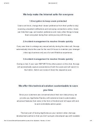 6/7/2019 *|MC:SUBJECT|*
file:///C:/Users/Hitasoft/Downloads/New product from Appkodes - Randou v1.0.html 8/9
We help make the Internet safer for everyone
1.Encryption to keep users protected
Users can block, change their viewer preference from their profile to stop
receiving unwanted notifications and annoying connections online. Users
can hide their age, set location preference and many other things to keep
them encrypted during their entire journey with the app.
2.Incident management to resolve threats quickly
If any user tries to undergo any sexual activity during the video call, the app
automatically blocks the user for the next 24 hours to maintain your stranger
video app business only as a fun and flirtatious experience.
3.Incident management to resolve threats quickly
During a chat, if your user REPORTS the other person on the chat, the app
will automatically capture screenshots of both the users and will send it to
the Admin. Admin can review it block the respective user.
We offer this technical solution customizable to save
you time
Since your customers are concerned about their own data privacy, we
provide you AppKodes Randou with extensive brand customization,
advanced features that come in the form of Android and IoS apps with end-
to-end controllable admin panel.
The best part of having AppKodes as your random video chat app
development partner is that you don’t just get a developed app with scalable
 