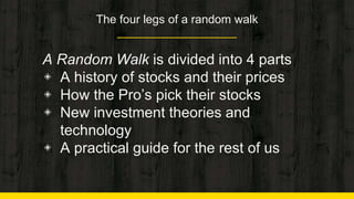 The four legs of a random walk
A Random Walk is divided into 4 parts
◈ A history of stocks and their prices
◈ How the Pro’s pick their stocks
◈ New investment theories and
technology
◈ A practical guide for the rest of us
 