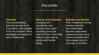 Key points
Theories
The two prevailing
theories are the Firm-
Foundation and Castles
in the Air theories. Most
strategies are based on
one of these two.
History of Investment
Investing isn’t
something new.
Humans have been
investing since the
dawn of time. From tulip
bulbs in past eras to
stocks and bonds
today.
Bubbles and Bursts
With investment comes
bubbles and the
inevitable burst.
Bubbles have been
happening ever since
investing started and
they always burst in
one way or another.
 