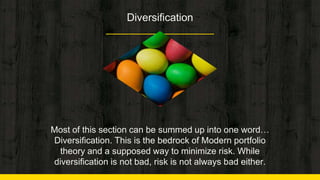 Diversification
Most of this section can be summed up into one word…
Diversification. This is the bedrock of Modern portfolio
theory and a supposed way to minimize risk. While
diversification is not bad, risk is not always bad either.
 