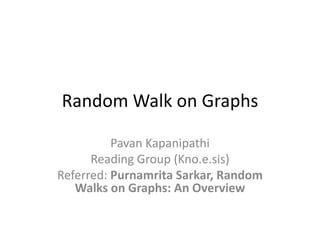 Random Walk on Graphs
Pavan Kapanipathi
Reading Group (Kno.e.sis)
Referred: Purnamrita Sarkar, Random
Walks on Graphs: An Overview

 