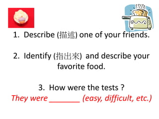 1. Describe (描述) one of your friends.
2. Identify (指出來) and describe your
favorite food.
3. How were the tests ?
They were _______ (easy, difficult, etc.)
 