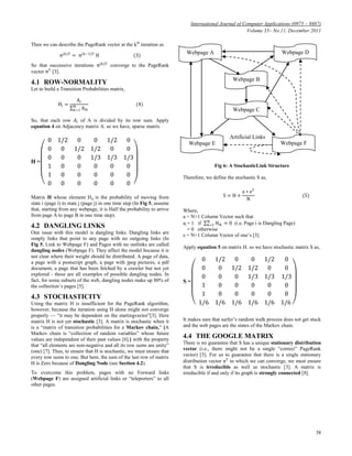 International Journal of Computer Applications (0975 – 8887)
Volume 35– No.11, December 2011
38
Then we can describe the PageRank vector at the kth
iteration as
π(k)T
= π(k−1)T
H (3)
So that successive iterations π(k)T
converge to the PageRank
vector πT
[3].
4.1 ROW-NORMALITY
Let to build a Transition Probabilities matrix,
Hi =
Ai
Aik
N
k=1
(4)
So, that each row 𝐴i of A is divided by its row sum. Apply
equation 4 on Adjacency matrix A. so we have, sparse matrix
H =
0 1/2 0 0 1/2 0
0 0 1/2 1/2 0 0
0 0 0 1/3 1/3 1/3
1 0 0 0 0 0
1 0 0 0 0 0
0 0 0 0 0 0
Matrix H whose element Hij is the probability of moving from
state i (page i) to state j (page j) in one time step (In Fig 5, assume
that, starting from any webpage, it is Half the probability to arrive
from page A to page B in one time step).
4.2 DANGLING LINKS
One issue with this model is dangling links. Dangling links are
simply links that point to any page with no outgoing links (In
Fig 5, Link to Webpage F) and Pages with no outlinks are called
dangling nodes (Webpage F). They affect the model because it is
not clear where their weight should be distributed. A page of data,
a page with a postscript graph, a page with jpeg pictures, a pdf
document, a page that has been fetched by a crawler but not yet
explored - these are all examples of possible dangling nodes. In
fact, for some subsets of the web, dangling nodes make up 80% of
the collection‘s pages [5].
4.3 STOCHASTICITY
Using the matrix H is insufficient for the PageRank algorithm,
however, because the iteration using H alone might not converge
properly — ―it may be dependent on the startingvector‖[3]. Here
matrix H is not yet stochastic [3]. A matrix is stochastic when it
is a ―matrix of transition probabilities for a Markov chain,‖ [A
Markov chain is ―collection of random variables‖ whose future
values are independent of their past values [6].] with the property
that ―all elements are non-negative and all its row sums are unity‖
(one) [7]. Thus, to ensure that H is stochastic, we must ensure that
every row sums to one. But here, the sum of the last row of matrix
H is Zero because of Dangling Node (see Section 4.2).
To overcome this problem, pages with no Forward links
(Webpage F) are assigned artificial links or ―teleporters‖ to all
other pages.
Artificial Links
Fig 6: A StochasticLink Structure
Therefore, we define the stochastic S as,
S = H +
a ∗ eT
N
(5)
Where,
a = N×1 Column Vector such that
ai = 1 if Hik = 0N
k=1 (i.e. Page i is Dangling Page)
= 0 otherwise
e = N×1 Column Vector of one‘s [3].
Apply equation 5 on matrix H. so we have stochastic matrix S as,
S =
0 1/2 0 0 1/2 0
0 0 1/2 1/2 0 0
0 0 0 1/3 1/3 1/3
1 0 0 0 0 0
1 0 0 0 0 0
1/6 1/6 1/6 1/6 1/6 1/6
It makes sure that surfer‘s random walk process does not get stuck
and the web pages are the states of the Markov chain.
4.4 THE GOOGLE MATRIX
There is no guarantee that S has a unique stationary distribution
vector (i.e., there might not be a single ―correct‖ PageRank
vector) [3]. For us to guarantee that there is a single stationary
distribution vector πT
to which we can converge, we must ensure
that S is irreducible as well as stochastic [3]. A matrix is
irreducible if and only if its graph is strongly connected [8].
Webpage A
Webpage E Webpage F
Webpage D
Webpage B
Webpage C
 