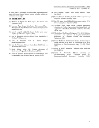 International Journal of Computer Applications (0975 – 8887)
Volume 35– No.11, December 2011
41
As future work, it is desirable to conduct more experiments using
larger and various kinds of datasets in order to further validate our
conclusions in this paper.
10. REFERENCES
[1] Desmond J. Higham and Alan Taylor, The Sleekest Link
Algorithm (2003).
[2] Lawrence Page, Sergey Brin, Rajeev Motwani, and Terry
Winograd, The PageRank Citation Ranking: Bringing Order
to the Web (1998).
[3] Amy N. Langville and Carl D. Meyer, The Use of the Linear
Algebra by Web Search Engines (2004).
[4] Eric W. Weisstein, Adjacency Matrix, From MathWorld- A
Wolfram Web Resource.
[5] Amy N. Langville, Carl D. Meyer, Deeper
InsidePageRank(2004).
[6] Eric W. Weisstein, Markov Chain, From MathWorld– A
Wolfram Web Resource.
[7] David Nelson, editor, The Penguin Dictionary of
Mathematics (Penguin Books Ltd, London, 2003).
[8] Sergio S. Guirreri, Markov Chains as methodology used
byPageRank to rank the Web Pages on Internet (2010).
[9] Bill Coughran, Google’s index nearly doubles, Google
Inc.(2004)
[10] Kristen Thorson. Modeling the Web and the computation of
PageRank (Hollins University, 2004).
[11] Ilse C.F. Ipsen, Steve Kirkland, Convergence Analysis Of An
Improved PageRank Algorithm (2003)
[12] Alexander Nazin, Boris Polyak, Adaptive Randomized
Algorithm for Finding Eigenvector of Stochastic Matrix with
Application to PageRank (48th IEEE Conference- December
16-18, 2009)
[13] MandarKale, Mrs.P.SanthiThilagam, DYNA-RANK: Efficient
calculation and updation of PageRank(International
Conference on Computer Science and Information
Technology 2008)
[14] Sriram Raghavan, Hector Garcia-Molina. Compressing the
graph structure of the Web. In Proceedings of the IEEE
Conference on Data Compression, pages 213–222, (March
2001).
[15] Cleve B. Moler. Numerical Computing with MATLAB.
(SIAM, 2004).
[16] Taher H. Haveliwala. Efficient encodings for
documentranking vectors. (Technical report, CS
Department,Stanford University, November 2002).
 