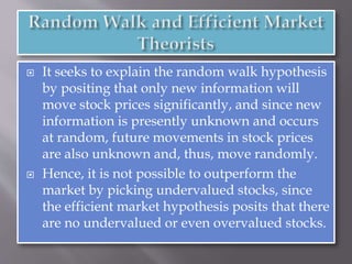  It seeks to explain the random walk hypothesis
by positing that only new information will
move stock prices significantly, and since new
information is presently unknown and occurs
at random, future movements in stock prices
are also unknown and, thus, move randomly.
 Hence, it is not possible to outperform the
market by picking undervalued stocks, since
the efficient market hypothesis posits that there
are no undervalued or even overvalued stocks.
 
