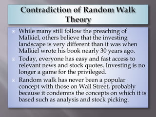  While many still follow the preaching of
Malkiel, others believe that the investing
landscape is very different than it was when
Malkiel wrote his book nearly 30 years ago.
 Today, everyone has easy and fast access to
relevant news and stock quotes. Investing is no
longer a game for the privileged.
 Random walk has never been a popular
concept with those on Wall Street, probably
because it condemns the concepts on which it is
based such as analysis and stock picking.
 