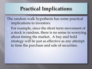The random walk hypothesis has some practical
implications to investors.
 For example, since the short term movement of
a stock is random, there is no sense in worrying
about timing the market. A buy and hold
strategy will be just as effective as any attempt
to time the purchase and sale of securities.
 